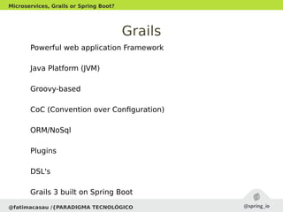 Grails
Powerful web application Framework
Java Platform (JVM)
Groovy-based
CoC (Convention over Configuration)
ORM/NoSql
Plugins
DSL's
Grails 3 built on Spring Boot
@fatimacasau /{PARADIGMA TECNOLÓGICO
Microservices, Grails or Spring Boot?
 