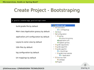 Create Project - Bootstraping
@fatimacasau /{PARADIGMA TECNOLÓGICO
Microservices, Grails or Spring Boot?
$ grails create­app grails3­api­rest
build.gradle file by default
Main class Application.groovy by default
application.yml configuration by default
Layout & some view by default
i18n files by default
log configuration by default
Url mappings by default
 