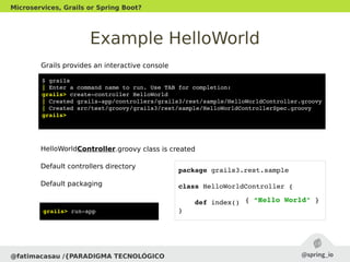 Example HelloWorld
@fatimacasau /{PARADIGMA TECNOLÓGICO
Microservices, Grails or Spring Boot?
$ grails
| Enter a command name to run. Use TAB for completion:
grails> create­controller HelloWorld
| Created grails­app/controllers/grails3/rest/sample/HelloWorldController.groovy
| Created src/test/groovy/grails3/rest/sample/HelloWorldControllerSpec.groovy
grails> 
Grails provides an interactive console
HelloWorldController.groovy class is created
Default controllers directory
Default packaging
package grails3.rest.sample
class HelloWorldController {
    def index() { }
}
{ “Hello World" }
grails> run­app
 