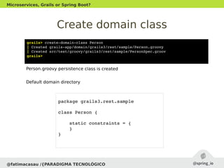 Create domain class
@fatimacasau /{PARADIGMA TECNOLÓGICO
Microservices, Grails or Spring Boot?
grails> create­domain­class Person
| Created grails­app/domain/grails3/rest/sample/Person.groovy
| Created src/test/groovy/grails3/rest/sample/PersonSpec.groov
grails> 
Person.groovy persistence class is created
Default domain directory
package grails3.rest.sample
class Person {
    static constraints = {
    }
}
 