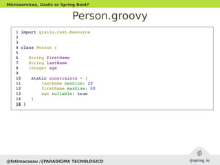Person.groovy
@fatimacasau /{PARADIGMA TECNOLÓGICO
Microservices, Grails or Spring Boot?
 1 import grails.rest.Resource
 2 
 3 
 4 class Person {
 5 
 6    String firstName
 7    String lastName
 8    Integer age
 9 
 10    static constraints = {
 11        lastName maxSize: 20
 12        firstName maxSize: 50
 13        age nullable: true
 14    }
 15 } 16 
 