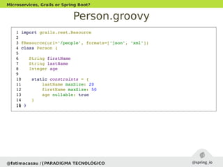Person.groovy
@fatimacasau /{PARADIGMA TECNOLÓGICO
Microservices, Grails or Spring Boot?
 1 import grails.rest.Resource
 2 
 3 @Resource(uri='/people', formats=['json', 'xml'])
 4 class Person {
 5 
 6    String firstName
 7    String lastName
 8    Integer age
 9 
 10    static constraints = {
 11        lastName maxSize: 20
 12        firstName maxSize: 50
 13        age nullable: true
 14    }
 15 } 16 
 