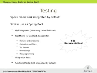Testing
Spock Framework integrated by default
Similar use as Spring Boot
– Well integrated (more easy, more features)
– Test Mixins for Unit test. Support for:
●
Domains and constraints
●
Controllers and filters
●
Tag libraries
●
Url mappings
●
Metaprogramming
– Integration Tests
– Functional Tests (GEB integrated by default)
@fatimacasau /{PARADIGMA TECNOLÓGICO
Microservices, Grails or Spring Boot?
See
Documentation!
 