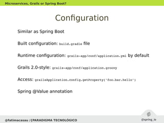 Configuration
Similar as Spring Boot
Built configuration: build.gradle file
Runtime configuration: grails­app/conf/application.yml by default
Grails 2.0-style: grails­app/conf/application.groovy
Access: grailsApplication.config.getProperty('foo.bar.hello')
Spring @Value annotation
@fatimacasau /{PARADIGMA TECNOLÓGICO
Microservices, Grails or Spring Boot?
 