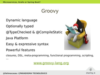 Groovy
Dynamic language
Optionally typed
@TypeChecked & @CompileStatic
Java Platform
Easy & expressive syntax
Powerful features
closures, DSL, meta-programming, functional programming, scripting,
...
@fatimacasau /{PARADIGMA TECNOLÓGICO
Microservices, Grails or Spring Boot?
www.groovy-lang.org
 