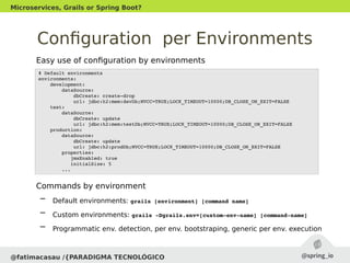 Configuration per Environments
Easy use of configuration by environments
Commands by environment
– Default environments: grails [environment] [command name]
– Custom environments: grails ­Dgrails.env=[custom­env­name] [command­name]
– Programmatic env. detection, per env. bootstraping, generic per env. execution
@fatimacasau /{PARADIGMA TECNOLÓGICO
Microservices, Grails or Spring Boot?
# Default environments
environments:
    development:
        dataSource:
            dbCreate: create­drop
            url: jdbc:h2:mem:devDb;MVCC=TRUE;LOCK_TIMEOUT=10000;DB_CLOSE_ON_EXIT=FALSE
    test:
        dataSource:
            dbCreate: update
            url: jdbc:h2:mem:testDb;MVCC=TRUE;LOCK_TIMEOUT=10000;DB_CLOSE_ON_EXIT=FALSE
    production:
        dataSource:
            dbCreate: update
            url: jdbc:h2:prodDb;MVCC=TRUE;LOCK_TIMEOUT=10000;DB_CLOSE_ON_EXIT=FALSE
        properties:
           jmxEnabled: true
           initialSize: 5
        ...
 