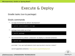 Execute & Deploy
Gradle tasks (run & package)
Grails commands
– run-app environment by default 'development'
– package (executable war of jar)
– war environment by default: 'production' (to deploy in a Servlet Container)
provided "org.springframework.boot:spring­boot­starter­tomcat"
List of supported containers: https://grails.org/wiki/Deployment
@fatimacasau /{PARADIGMA TECNOLÓGICO
Microservices, Grails or Spring Boot?
$ grails [environment] run­app 
$ grails package
$ grails war
 