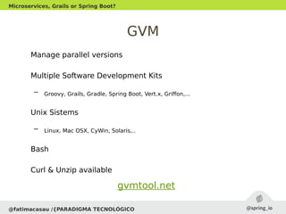 GVM
Manage parallel versions
Multiple Software Development Kits
– Groovy, Grails, Gradle, Spring Boot, Vert.x, Griffon,...
Unix Sistems
– Linux, Mac OSX, CyWin, Solaris,..
Bash
Curl & Unzip available
@fatimacasau /{PARADIGMA TECNOLÓGICO
Microservices, Grails or Spring Boot?
gvmtool.net
 
