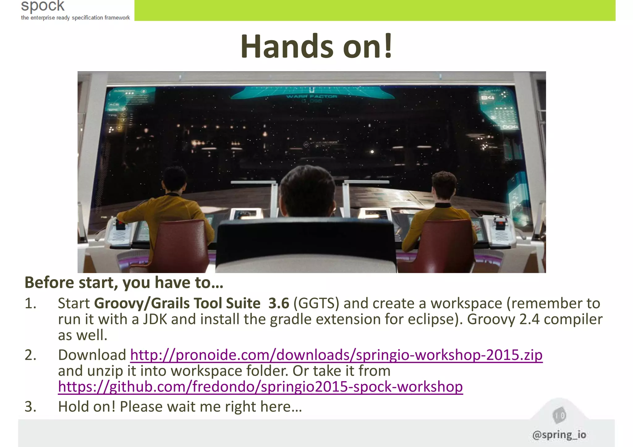 Hands on!
Before start, you have to…
1. Start Groovy/Grails Tool Suite 3.6 (GGTS) and create a workspace (remember to
run it with a JDK and install the gradle extension for eclipse). Groovy 2.4 compiler
as well.
2. Download http://pronoide.com/downloads/springio-workshop-2015.zip
and unzip it into workspace folder. Or take it from
https://github.com/fredondo/springio2015-spock-workshop
3. Hold on! Please wait me right here…
 