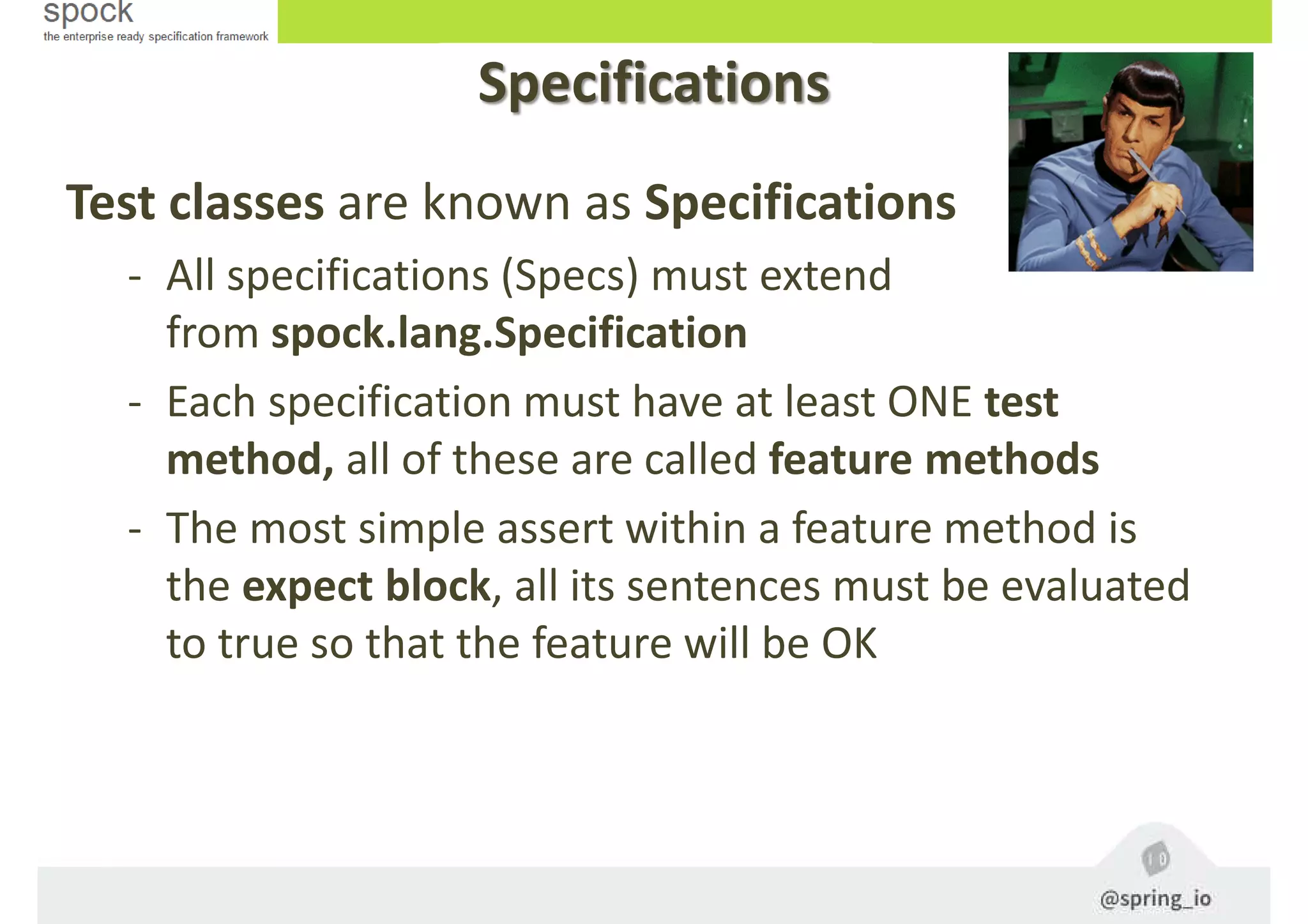 Specifications
Test classes are known as Specifications
- All specifications (Specs) must extend
from spock.lang.Specification
- Each specification must have at least ONE test
method, all of these are called feature methods
- The most simple assert within a feature method is
the expect block, all its sentences must be evaluated
to true so that the feature will be OK
 