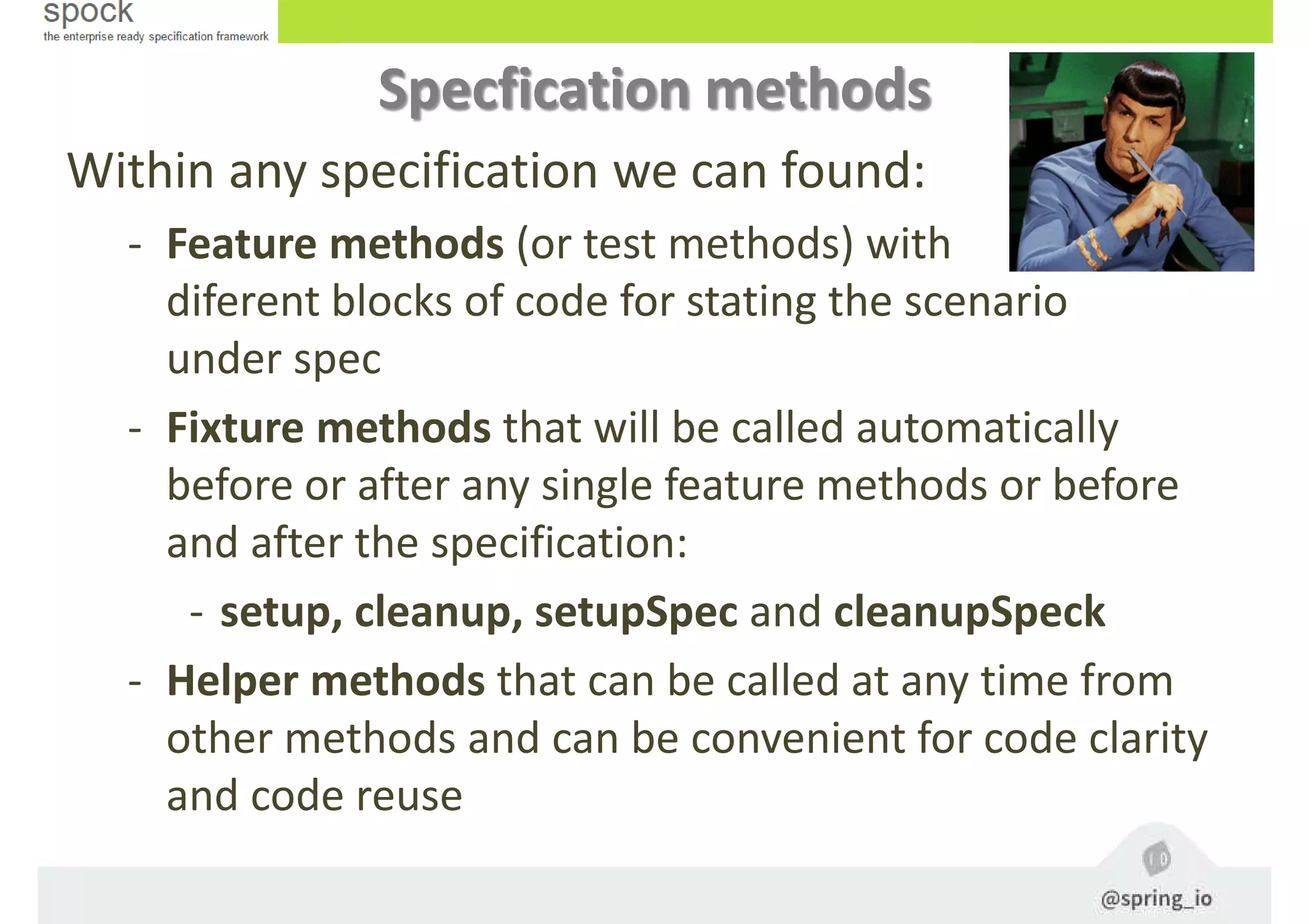 Specfication methods
Within any specification we can found:
- Feature methods (or test methods) with
diferent blocks of code for stating the scenario
under spec
- Fixture methods that will be called automatically
before or after any single feature methods or before
and after the specification:
- setup, cleanup, setupSpec and cleanupSpeck
- Helper methods that can be called at any time from
other methods and can be convenient for code clarity
and code reuse
 