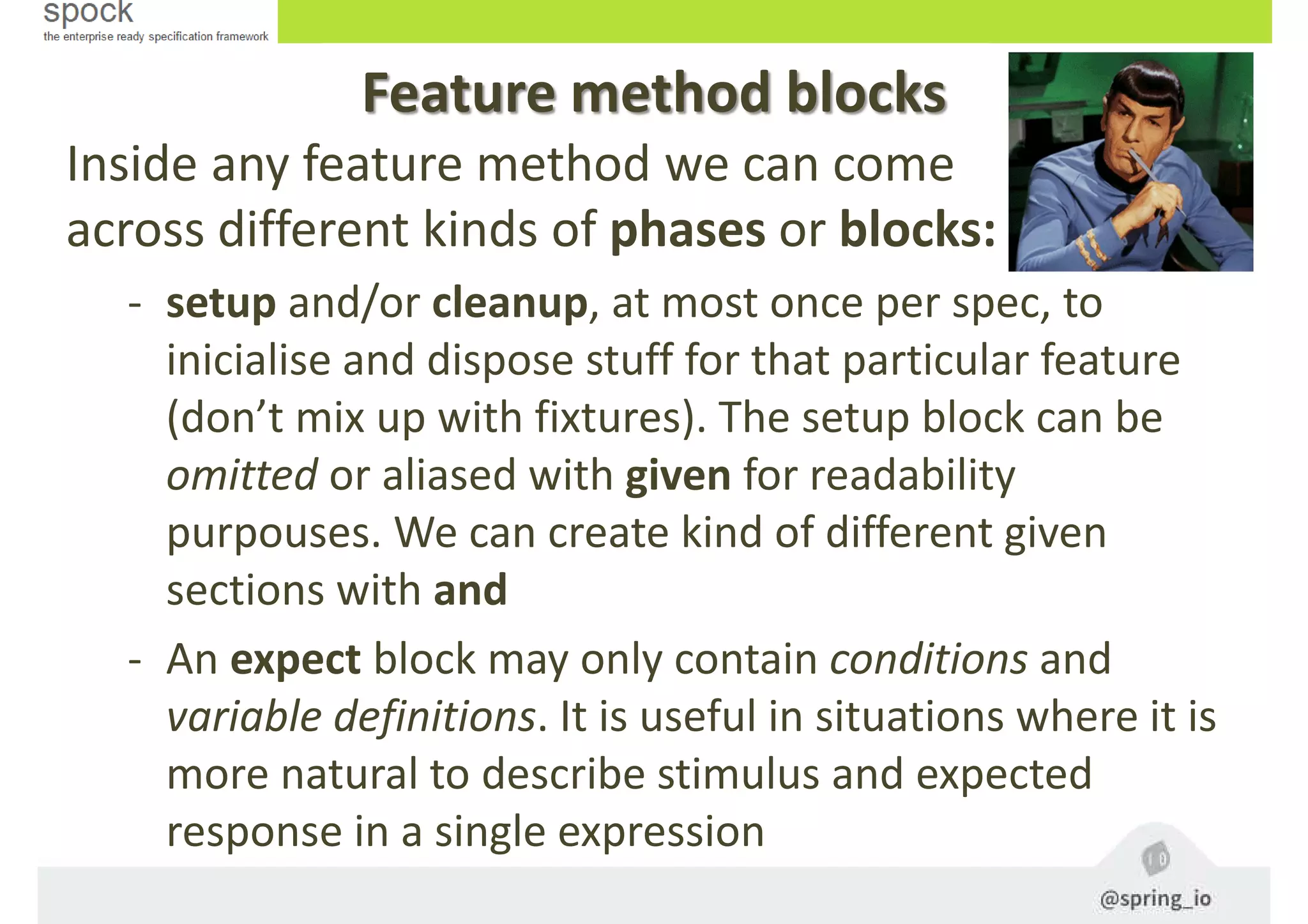 Feature method blocks
Inside any feature method we can come
across different kinds of phases or blocks:
- setup and/or cleanup, at most once per spec, to
inicialise and dispose stuff for that particular feature
(don’t mix up with fixtures). The setup block can be
omitted or aliased with given for readability
purpouses. We can create kind of different given
sections with and
- An expect block may only contain conditions and
variable definitions. It is useful in situations where it is
more natural to describe stimulus and expected
response in a single expression
 