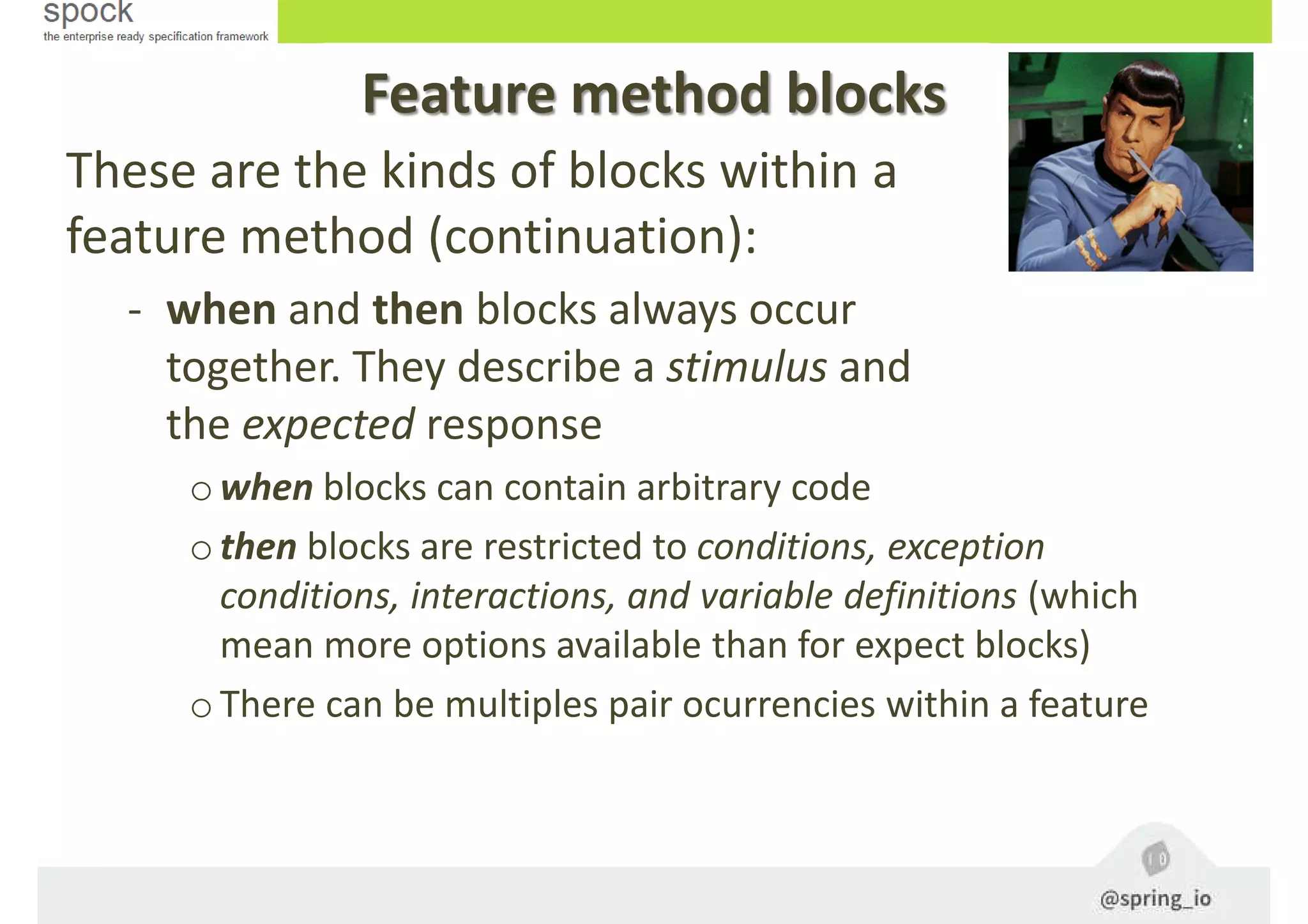 Feature method blocks
These are the kinds of blocks within a
feature method (continuation):
- when and then blocks always occur
together. They describe a stimulus and
the expected response
owhen blocks can contain arbitrary code
othen blocks are restricted to conditions, exception
conditions, interactions, and variable definitions (which
mean more options available than for expect blocks)
oThere can be multiples pair ocurrencies within a feature
 