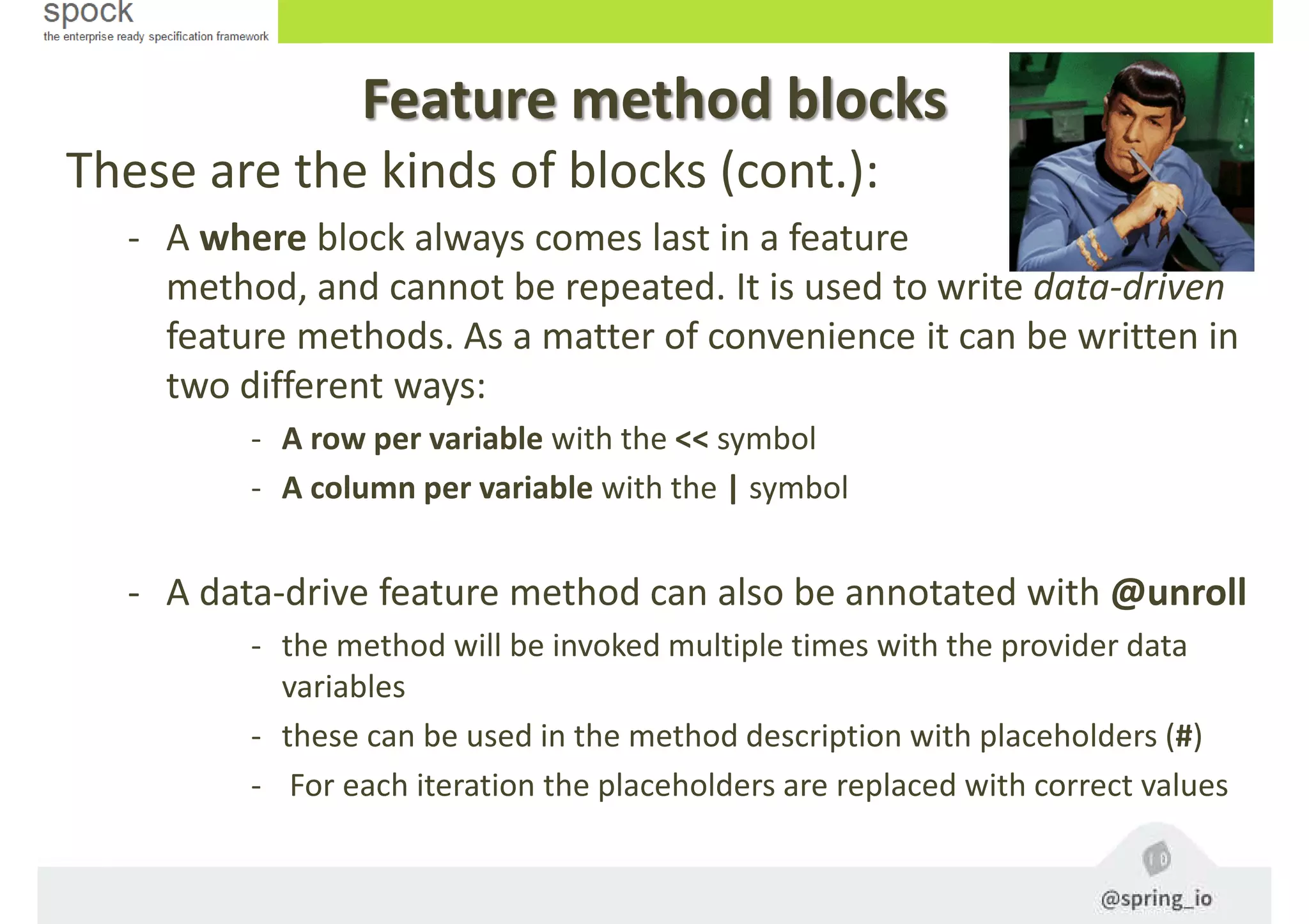 Feature method blocks
These are the kinds of blocks (cont.):
- A where block always comes last in a feature
method, and cannot be repeated. It is used to write data-driven
feature methods. As a matter of convenience it can be written in
two different ways:
- A row per variable with the << symbol
- A column per variable with the | symbol
- A data-drive feature method can also be annotated with @unroll
- the method will be invoked multiple times with the provider data
variables
- these can be used in the method description with placeholders (#)
- For each iteration the placeholders are replaced with correct values
 