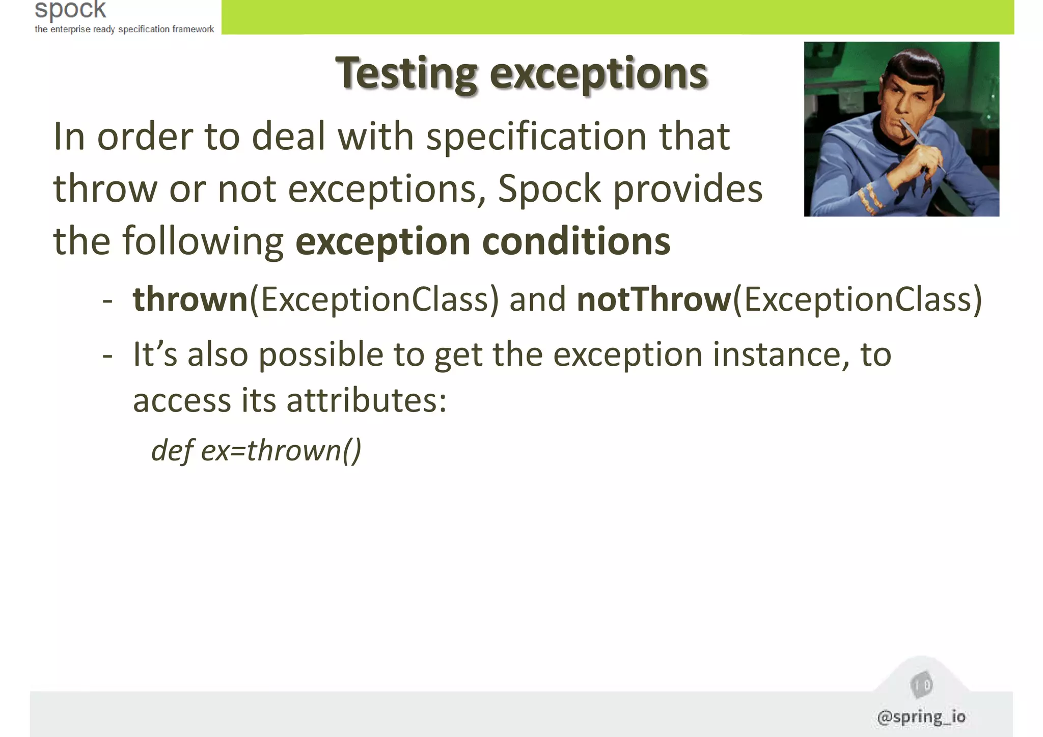 Testing exceptions
In order to deal with specification that
throw or not exceptions, Spock provides
the following exception conditions
- thrown(ExceptionClass) and notThrow(ExceptionClass)
- It’s also possible to get the exception instance, to
access its attributes:
def ex=thrown()
 
