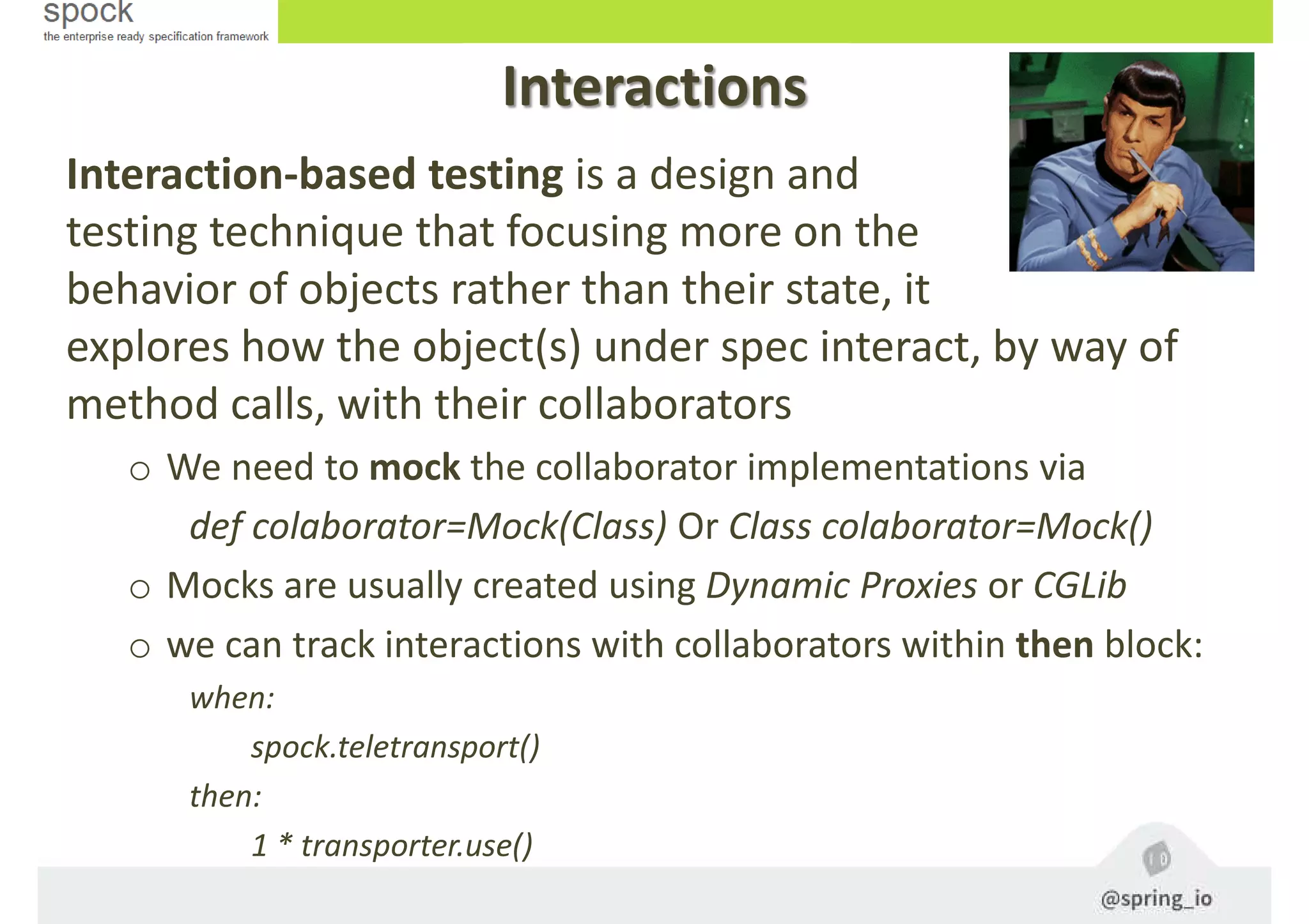 Interaction-based testing is a design and
testing technique that focusing more on the
behavior of objects rather than their state, it
explores how the object(s) under spec interact, by way of
method calls, with their collaborators
o We need to mock the collaborator implementations via
def colaborator=Mock(Class) Or Class colaborator=Mock()
o Mocks are usually created using Dynamic Proxies or CGLib
o we can track interactions with collaborators within then block:
when:
spock.teletransport()
then:
1 * transporter.use()
Interactions
 