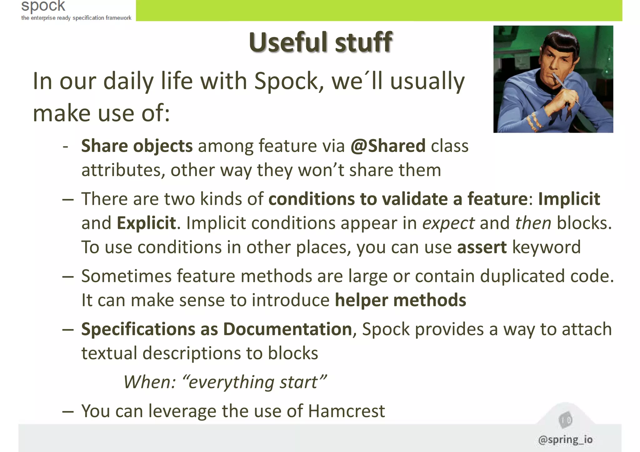 Useful stuff
In our daily life with Spock, we´ll usually
make use of:
- Share objects among feature via @Shared class
attributes, other way they won’t share them
– There are two kinds of conditions to validate a feature: Implicit
and Explicit. Implicit conditions appear in expect and then blocks.
To use conditions in other places, you can use assert keyword
– Sometimes feature methods are large or contain duplicated code.
It can make sense to introduce helper methods
– Specifications as Documentation, Spock provides a way to attach
textual descriptions to blocks
When: “everything start”
– You can leverage the use of Hamcrest
 