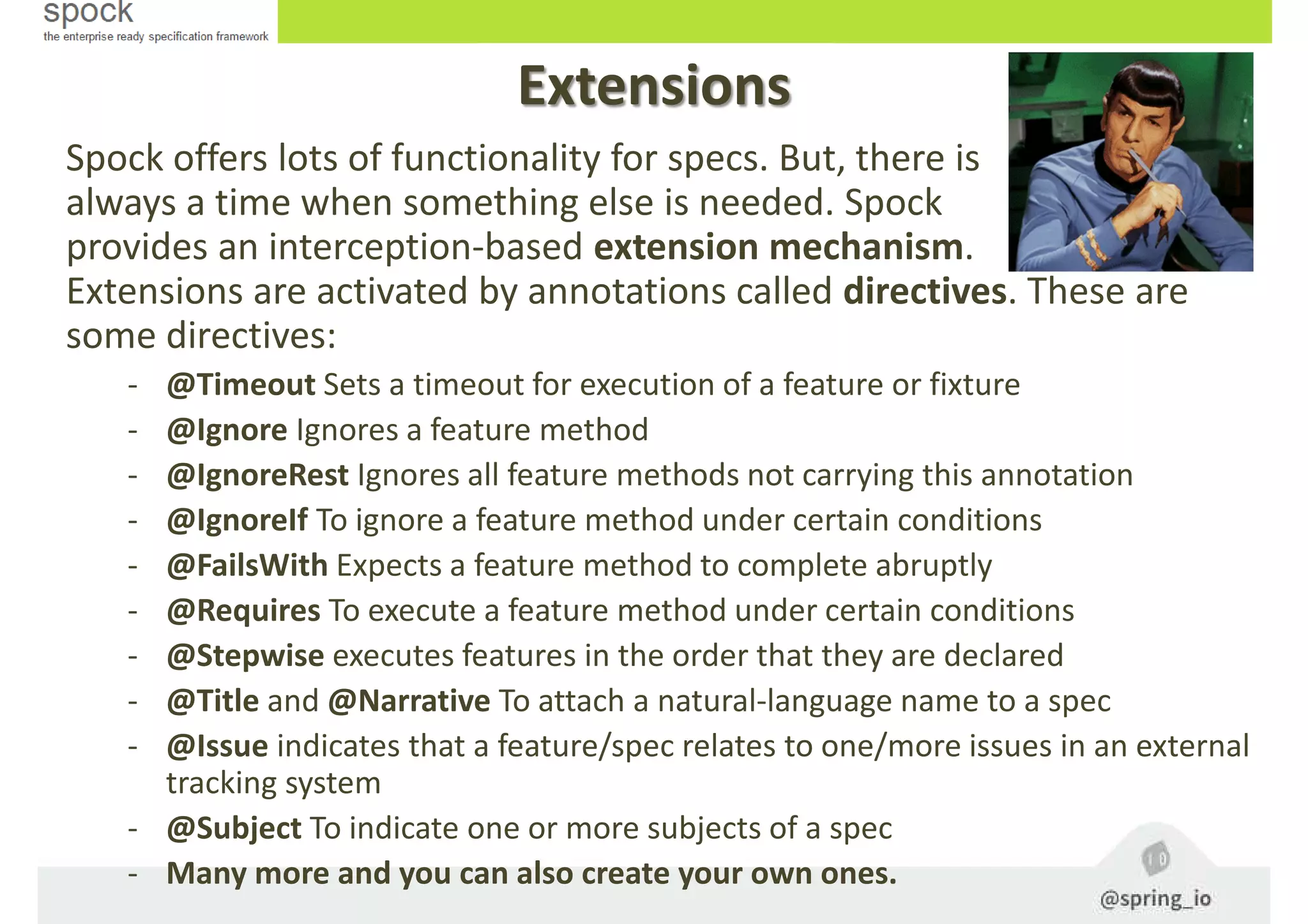 Extensions
Spock offers lots of functionality for specs. But, there is
always a time when something else is needed. Spock
provides an interception-based extension mechanism.
Extensions are activated by annotations called directives. These are
some directives:
- @Timeout Sets a timeout for execution of a feature or fixture
- @Ignore Ignores a feature method
- @IgnoreRest Ignores all feature methods not carrying this annotation
- @IgnoreIf To ignore a feature method under certain conditions
- @FailsWith Expects a feature method to complete abruptly
- @Requires To execute a feature method under certain conditions
- @Stepwise executes features in the order that they are declared
- @Title and @Narrative To attach a natural-language name to a spec
- @Issue indicates that a feature/spec relates to one/more issues in an external
tracking system
- @Subject To indicate one or more subjects of a spec
- Many more and you can also create your own ones.
 