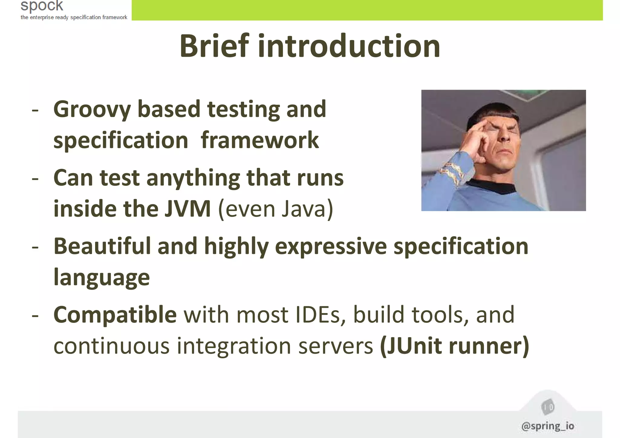 Brief introduction
- Groovy based testing and
specification framework
- Can test anything that runs
inside the JVM (even Java)
- Beautiful and highly expressive specification
language
- Compatible with most IDEs, build tools, and
continuous integration servers (JUnit runner)
 