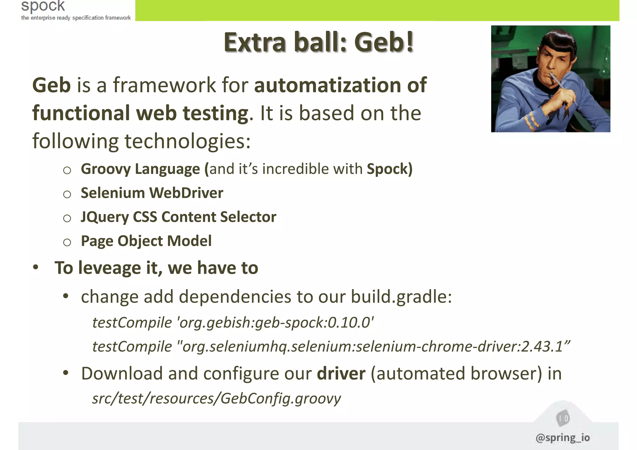 Extra ball: Geb!
Geb is a framework for automatization of
functional web testing. It is based on the
following technologies:
o Groovy Language (and it’s incredible with Spock)
o Selenium WebDriver
o JQuery CSS Content Selector
o Page Object Model
• To leveage it, we have to
• change add dependencies to our build.gradle:
testCompile 'org.gebish:geb-spock:0.10.0'
testCompile "org.seleniumhq.selenium:selenium-chrome-driver:2.43.1”
• Download and configure our driver (automated browser) in
src/test/resources/GebConfig.groovy
 