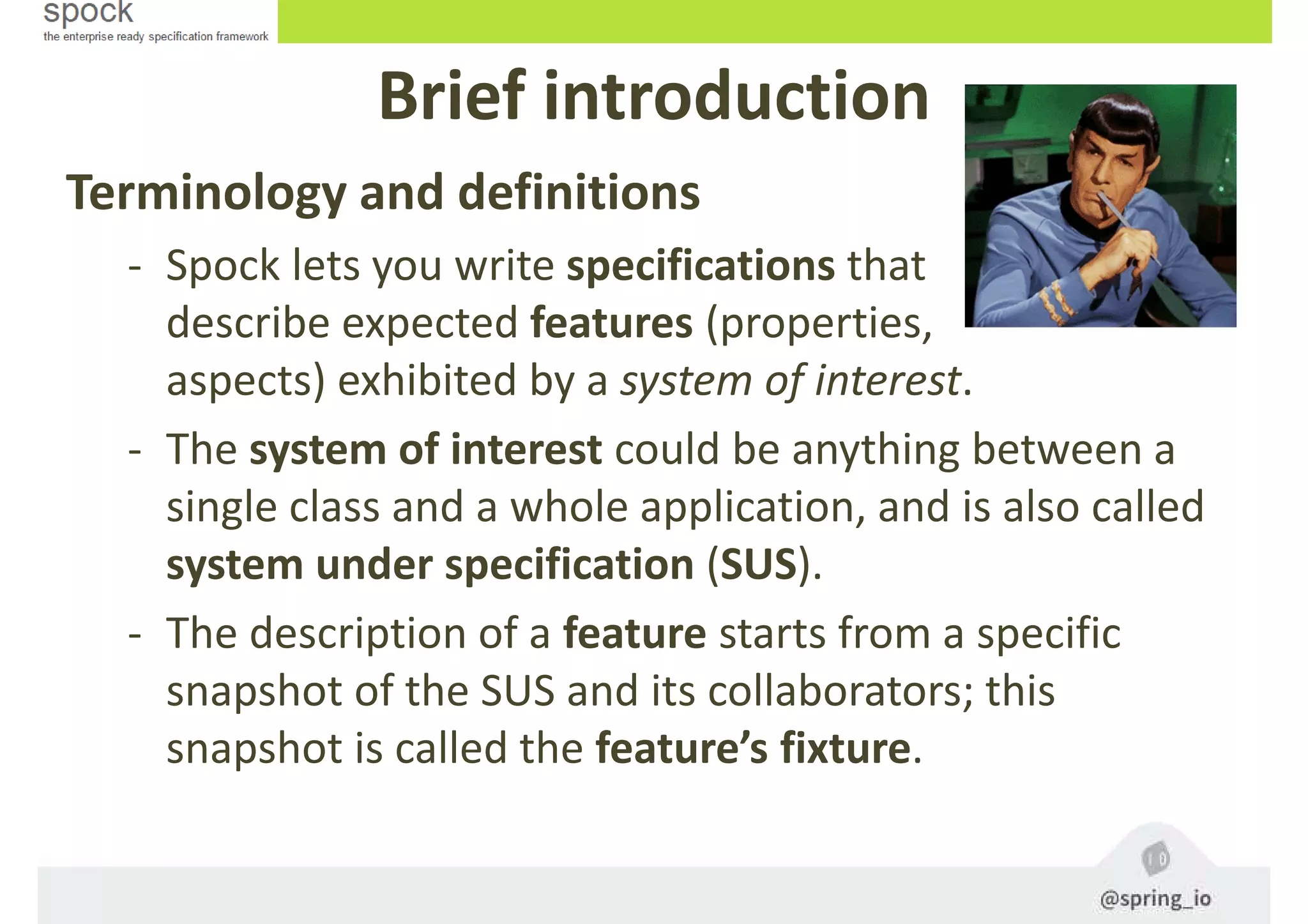 Terminology and definitions
- Spock lets you write specifications that
describe expected features (properties,
aspects) exhibited by a system of interest.
- The system of interest could be anything between a
single class and a whole application, and is also called
system under specification (SUS).
- The description of a feature starts from a specific
snapshot of the SUS and its collaborators; this
snapshot is called the feature’s fixture.
Brief introduction
 