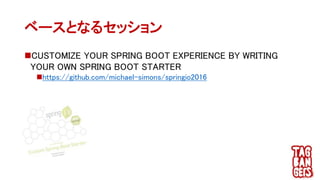 CUSTOMIZE YOUR SPRING BOOT EXPERIENCE BY WRITING
YOUR OWN SPRING BOOT STARTER
https://github.com/michael-simons/springio2016
ベースとなるセッション
 