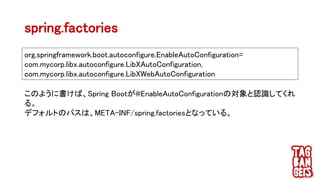 spring.factories
org.springframework.boot.autoconfigure.EnableAutoConfiguration=
com.mycorp.libx.autoconfigure.LibXAutoConfiguration,
com.mycorp.libx.autoconfigure.LibXWebAutoConfiguration
このように書けば、Spring Bootが@EnableAutoConfigurationの対象と認識してくれ
る。
デフォルトのパスは、META-INF/spring.factoriesとなっている。
 