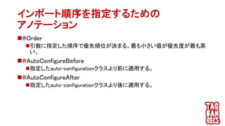 インポート順序を指定するための
アノテーション
@Order
引数に指定した順序で優先順位が決まる。最も小さい値が優先度が最も高
い。
@AutoConfigureBefore
指定したauto-configurationクラスより前に適用する。
@AutoConfigureAfter
指定したauto-configurationクラスより後に適用する。
 