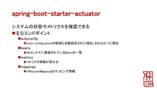spring-boot-starter-actuator
システムの状態やメトリクスを確認できる
主なエンドポイント
autoconfig
 auto-configurationの候補と自動設定された理由・されなかった理由
beans
 DIコンテナに登録されているBeanの一覧
metrics
 メトリクス情報が見れる
mappings
 @RequestMappingのマッピング情報
 