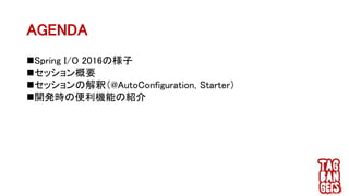 AGENDA
Spring I/O 2016の様子
セッション概要
セッションの解釈（@AutoConfiguration, Starter）
開発時の便利機能の紹介
 