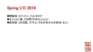 Spring I/O 2016
開催地：スペイン・バルセロナ
セッション数：２日間で４８セッション
参加者：２６カ国、４７５人（うち日本からの参加：８人）
 