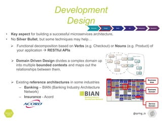 Development
Design
Spring I/O
2016
• Key aspect for building a successful microservices architecture.
• No Silver Bullet, but some techniques may help…
Business
Area
Business
Domain
Service
Domain
 Existing reference architectures in some industries
– Banking – BIAN (Banking Industry Architecture
Network)
– Insurance - Acord
 Functional decomposition based on Verbs (e.g. Checkout) or Nouns (e.g. Product) of
your application  RESTful APIs
 Domain Driven Design divides a complex domain up
into multiple bounded contexts and maps out the
relationships between them.
Discovery Design Build QA Deployment Operations
 