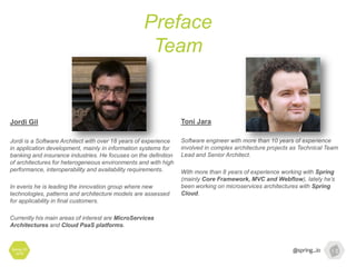 Preface
Team
Spring I/O
2016
Toni Jara
Software engineer with more than 10 years of experience
involved in complex architecture projects as Technical Team
Lead and Senior Architect.
With more than 8 years of experience working with Spring
(mainly Core Framework, MVC and Webflow), lately he’s
been working on microservices architectures with Spring
Cloud.
Jordi Gil
Jordi is a Software Architect with over 18 years of experience
in application development, mainly in information systems for
banking and insurance industries. He focuses on the definition
of architectures for heterogeneous environments and with high
performance, interoperability and availability requirements.
In everis he is leading the innovation group where new
technologies, patterns and architecture models are assessed
for applicability in final customers.
Currently his main areas of interest are MicroServices
Architectures and Cloud PaaS platforms.
 