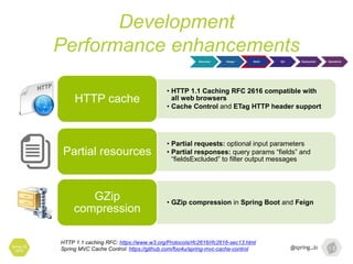 Development
Performance enhancements
Spring I/O
2016
Discovery Design Build QA Deployment Operations
HTTP 1.1 caching RFC: https://www.w3.org/Protocols/rfc2616/rfc2616-sec13.html
Spring MVC Cache Control: https://github.com/foo4u/spring-mvc-cache-control
• HTTP 1.1 Caching RFC 2616 compatible with
all web browsers
• Cache Control and ETag HTTP header support
HTTP cache
• Partial requests: optional input parameters
• Partial responses: query params “fields” and
“fieldsExcluded” to filter output messages
Partial resources
• GZip compression in Spring Boot and Feign
GZip
compression
 