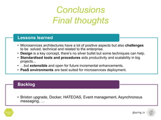 Conclusions
Final thoughts
Spring I/O
2016
• Microservices architectures have a lot of positive aspects but also challenges
to be solved, technical and related to the enterprise.
• Design is a key concept, there’s no silver bullet but some techniques can help.
• Standardised tools and procedures aids productivity and scalability in big
projects...
• …but extensible and open for future incremental enhancements.
• PaaS environments are best suited for microservices deployment.
Lessons learned
• Brixton upgrade, Docker, HATEOAS, Event management, Asynchronous
messaging, …
Backlog
 