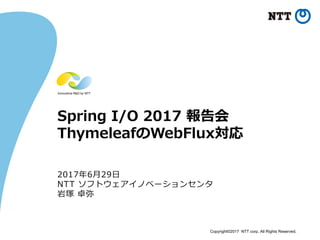 Copyright©2017 NTT corp. All Rights Reserved.
Spring I/O 2017 報告会
ThymeleafのWebFlux対応
2017年6⽉29⽇
NTT ソフトウェアイノベーションセンタ
岩塚 卓弥
 