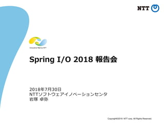 Copyright©2018 NTT corp. All Rights Reserved.
Spring I/O 2018 報告会
2018年7月30日
NTTソフトウェアイノベーションセンタ
岩塚 卓弥
 