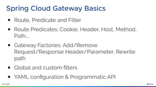 @ilopmar
Iván López
Spring Cloud Gateway Basics
● Route, Predicate and Filter
● Route Predicates: Cookie, Header, Host, Method,
Path,...
● Gateway Factories: Add/Remove
Request/Response Header/Parameter, Rewrite
path
● Global and custom filters
● YAML configuration & Programmatic API
 