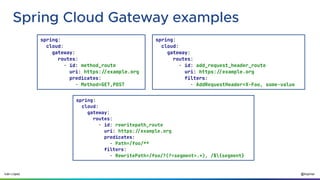 @ilopmar
Iván López
Spring Cloud Gateway examples
spring:
cloud:
gateway:
routes:
- id: method_route
uri: https://example.org
predicates:
- Method=GET,POST
spring:
cloud:
gateway:
routes:
- id: add_request_header_route
uri: https://example.org
filters:
- AddRequestHeader=X-Foo, some-value
spring:
cloud:
gateway:
routes:
- id: rewritepath_route
uri: https://example.org
predicates:
- Path=/foo/**
filters:
- RewritePath=/foo/?(?<segment>.*), /${segment}
 