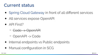 @ilopmar
Iván López
Current status
● Spring Cloud Gateway in front of all different services
● All services expose OpenAPI
● API First?
– Code -> OpenAPI
– OpenAPI -> Code
● Internal endpoints vs Public endpoints
● Manual configuration in SCG
 