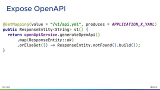 @ilopmar
Iván López
Expose OpenAPI
@GetMapping(value = "/v1/api.yml", produces = APPLICATION_X_YAML)
public ResponseEntity<String> v1() {
return openApiService.generateOpenApi()
.map(ResponseEntity::ok)
.orElseGet(() -> ResponseEntity.notFound().build());
}
 