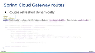 @ilopmar
Iván López
Spring Cloud Gateway routes
@Bean
@RefreshScope
public RouteLocator routeLocator(RouteLocatorBuilder routeLocatorBuilder, RouteService routeService) {
RouteLocatorBuilder.Builder routeLocator = routeLocatorBuilder.routes();
List<GatewayRoute> gatewayRoutes = routeService.findGatewayRoutes();
for (GatewayRoute gatewayRoute : gatewayRoutes) {
routeLocator.route(gatewayRoute.routeId(), r -> r
.order(gatewayRoute.order())
.path(gatewayRoute.gatewayPath())
.and().method(gatewayRoute.openApiRoute().method())
.filters(gatewayFilterSpec -> gatewayFilterSpec.rewritePath(gatewayRoute.regexp(),
gatewayRoute.rewritePath())
)
.uri(gatewayRoute.openApiRoute().uri()));
}
return routeLocator.build();
}
● Routes refreshed dynamically
 
