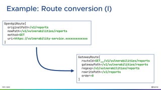 @ilopmar
Iván López
Example: Route conversion (I)
OpenApiRoute[
originalPath=/v1/reports
newPath=/v1/vulnerabilities/reports
method=GET
uri=https://vulnerability-service.xxxxxxxxxxxxx
]
GatewayRoute[
routeId=GET__/v1/vulnerabilities/reports
gatewayPath=/v1/vulnerabilities/reports
regexp=/v1/vulnerabilities/reports
rewritePath=/v1/reports
order=0
]
 