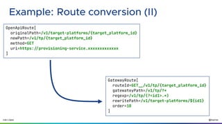 @ilopmar
Iván López
Example: Route conversion (II)
OpenApiRoute[
originalPath=/v1/target-platforms/{target_platform_id}
newPath=/v1/tp/{target_platform_id}
method=GET
uri=https://provisioning-service.xxxxxxxxxxxxx
]
GatewayRoute[
routeId=GET__/v1/tp/{target_platform_id}
gatewateyPath=/v1/tp/?*
regexp=/v1/tp/(?<id1>.*)
rewritePath=/v1/target-platforms/${id1}
order=10
]
 