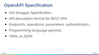 @ilopmar
Iván López
OpenAPI Specification
● Old Swagger Specification
● API description format for REST APIs
● Endpoints, operations, parameters, authentication,...
● Programming language agnostic
● YAML or JSON
 