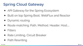 @ilopmar
Iván López
Spring Cloud Gateway
● API Gateway for the Spring Ecosystem
● Built on top Spring Boot, WebFlux and Reactor
● Dynamic routing
● Route matching: Path, Method, Header, Host,...
● Filters
● Rate Limiting, Circuit Breaker
● Path Rewriting
 