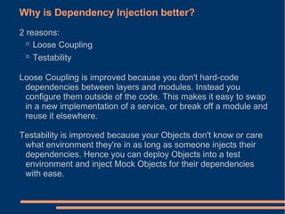 Why is Dependency Injection better?
2 reasons:
  ◦ Loose Coupling
  ◦ Testability
Loose Coupling is improved because you don't hard-code
 dependencies between layers and modules. Instead you
 configure them outside of the code. This makes it easy to swap
 in a new implementation of a service, or break off a module and
 reuse it elsewhere.

Testability is improved because your Objects don't know or care
 what environment they're in as long as someone injects their
 dependencies. Hence you can deploy Objects into a test
 environment and inject Mock Objects for their dependencies
 with ease.
 