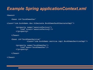 Example Spring applicationContext.xml
<beans>

    <bean id="bookDemoDao"

class="com.bookdemo.dao.hibernate.BookDemoDaoHibernateImpl">

          <property name="sessionFactory">
              <ref local="sessionFactory"/>
          </property>

    </bean>

    <bean id="bookDemoService"
                  class="com.bookdemo.service.impl.BookDemoServiceImpl">

          <property name="bookDemoDao">
              <ref bean="bookDemoDao"/>
          </property>

    </bean>

</bean>
 