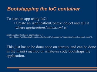 Bootstapping the IoC container
To start an app using IoC:
    ◦ Create an ApplicationContext object and tell it
      where applicationContext.xml is.
ApplicationContext appContext =
  new ClassPathXmlApplicationContext("classpath*:applicationContext.xml");




This just has to be done once on startup, and can be done
in the main() method or whatever code bootstraps the
application.
 