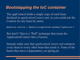 Bootstapping the IoC container
The appContext holds a single copy of each bean
declared in applicationContext.xml, so you could ask the
Context for any bean by name:
MyService service = (MyService)appContext.getBean("myService");


But don't! That is a "Pull" technique that treats the
ApplicationContext like a Factory.

Instead, make sure that applicationContext.xml connects
every bean to every other bean that needs it. None of the
beans thus have a dependency on spring.jar
 